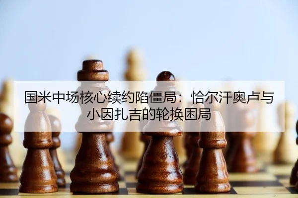 国米中场核心续约陷僵局：恰尔汗奥卢与小因扎吉的轮换困局