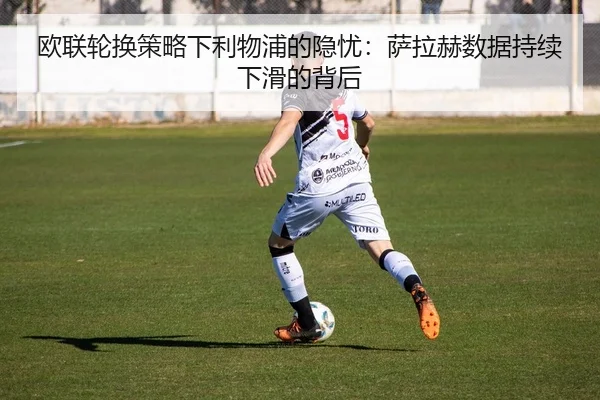 欧联轮换策略下利物浦的隐忧：萨拉赫数据持续下滑的背后