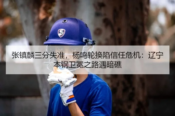 张镇麟三分失准，杨鸣轮换陷信任危机：辽宁本钢卫冕之路遇暗礁